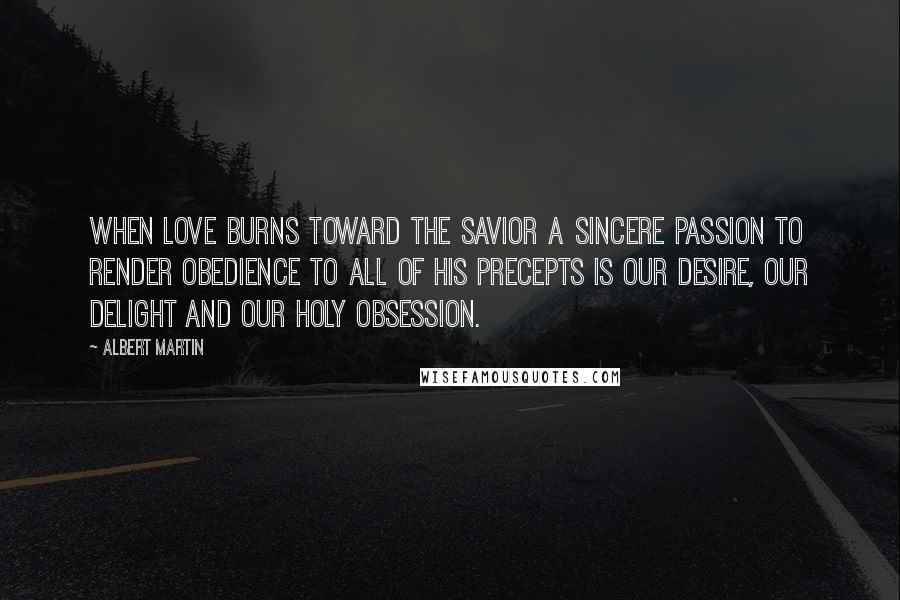 Albert Martin Quotes: When love burns toward the Savior a sincere passion to render obedience to all of His precepts is our desire, our delight and our holy obsession.