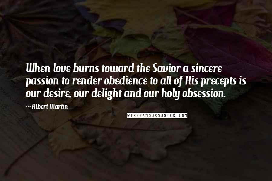 Albert Martin Quotes: When love burns toward the Savior a sincere passion to render obedience to all of His precepts is our desire, our delight and our holy obsession.