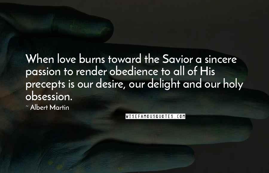 Albert Martin Quotes: When love burns toward the Savior a sincere passion to render obedience to all of His precepts is our desire, our delight and our holy obsession.