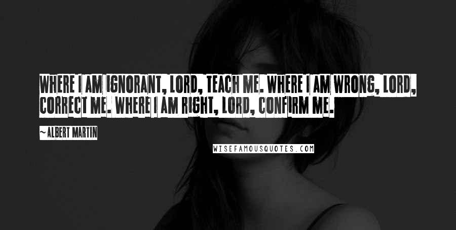 Albert Martin Quotes: Where I am ignorant, Lord, teach me. Where I am wrong, Lord, correct me. Where I am right, Lord, confirm me.