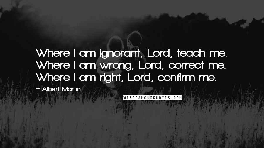 Albert Martin Quotes: Where I am ignorant, Lord, teach me. Where I am wrong, Lord, correct me. Where I am right, Lord, confirm me.
