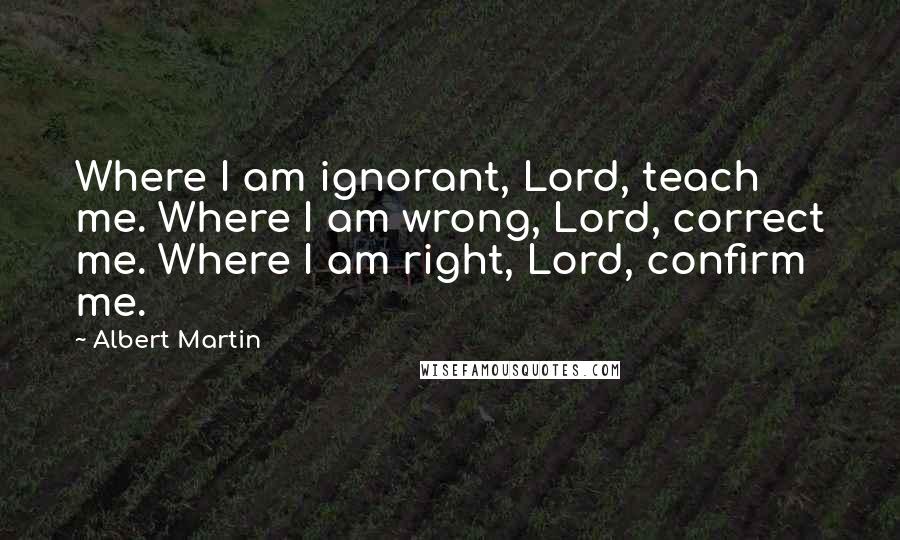 Albert Martin Quotes: Where I am ignorant, Lord, teach me. Where I am wrong, Lord, correct me. Where I am right, Lord, confirm me.