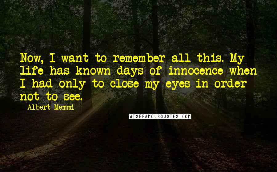 Albert Memmi Quotes: Now, I want to remember all this. My life has known days of innocence when I had only to close my eyes in order not to see.