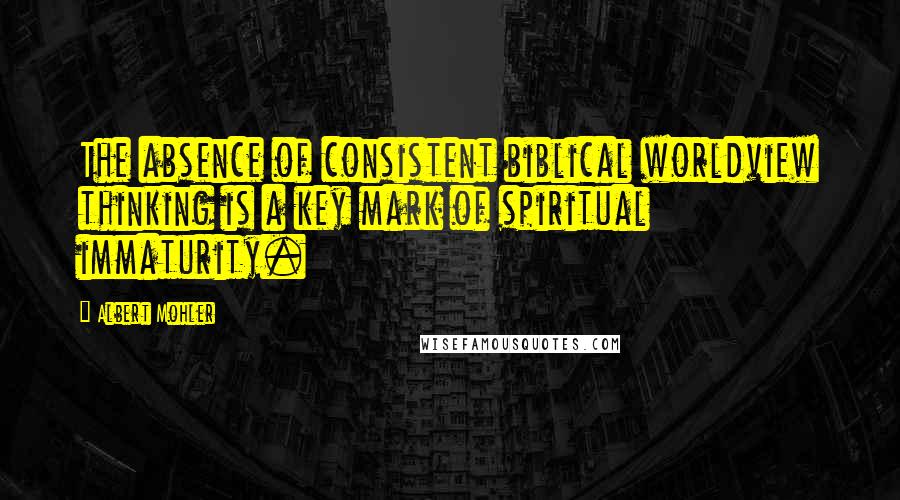 Albert Mohler Quotes: The absence of consistent biblical worldview thinking is a key mark of spiritual immaturity.