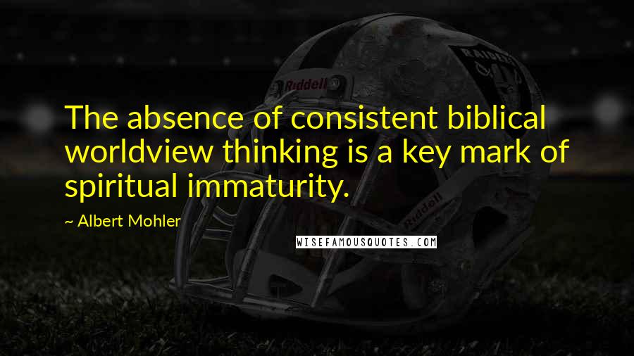 Albert Mohler Quotes: The absence of consistent biblical worldview thinking is a key mark of spiritual immaturity.