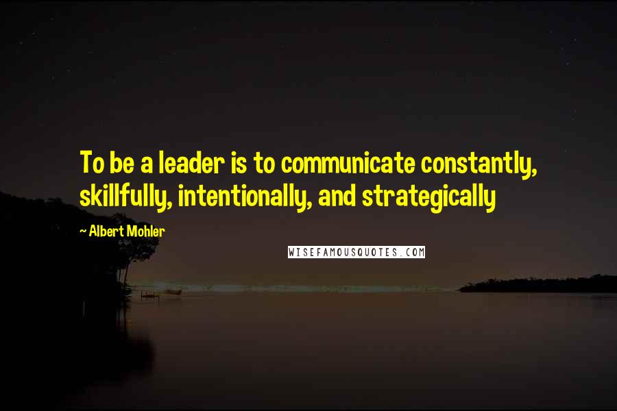 Albert Mohler Quotes: To be a leader is to communicate constantly, skillfully, intentionally, and strategically