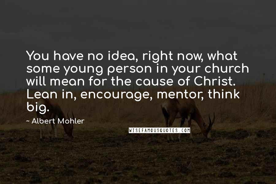 Albert Mohler Quotes: You have no idea, right now, what some young person in your church will mean for the cause of Christ. Lean in, encourage, mentor, think big.