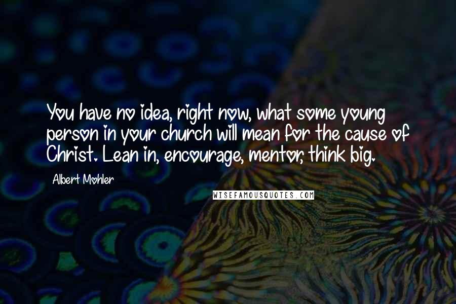 Albert Mohler Quotes: You have no idea, right now, what some young person in your church will mean for the cause of Christ. Lean in, encourage, mentor, think big.