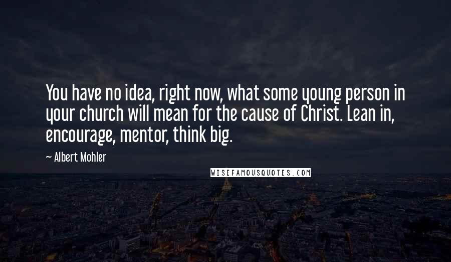 Albert Mohler Quotes: You have no idea, right now, what some young person in your church will mean for the cause of Christ. Lean in, encourage, mentor, think big.