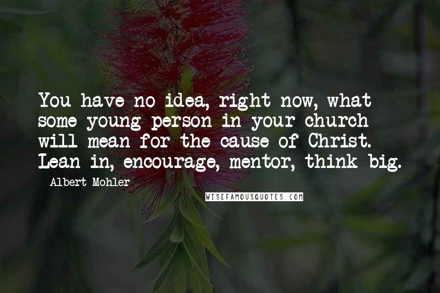 Albert Mohler Quotes: You have no idea, right now, what some young person in your church will mean for the cause of Christ. Lean in, encourage, mentor, think big.