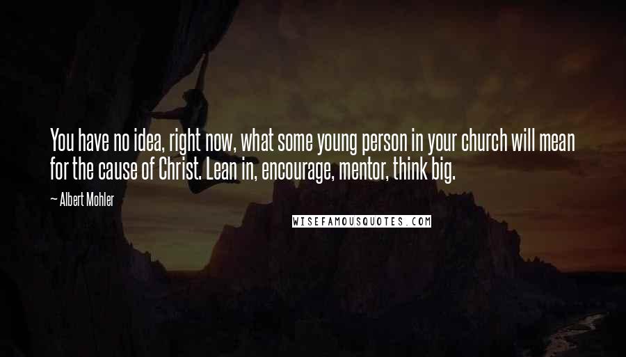 Albert Mohler Quotes: You have no idea, right now, what some young person in your church will mean for the cause of Christ. Lean in, encourage, mentor, think big.