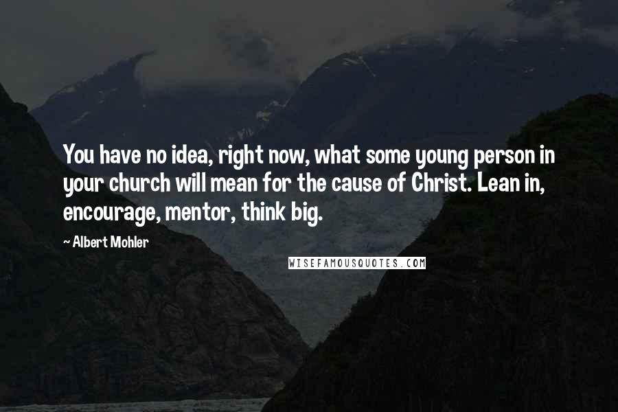 Albert Mohler Quotes: You have no idea, right now, what some young person in your church will mean for the cause of Christ. Lean in, encourage, mentor, think big.