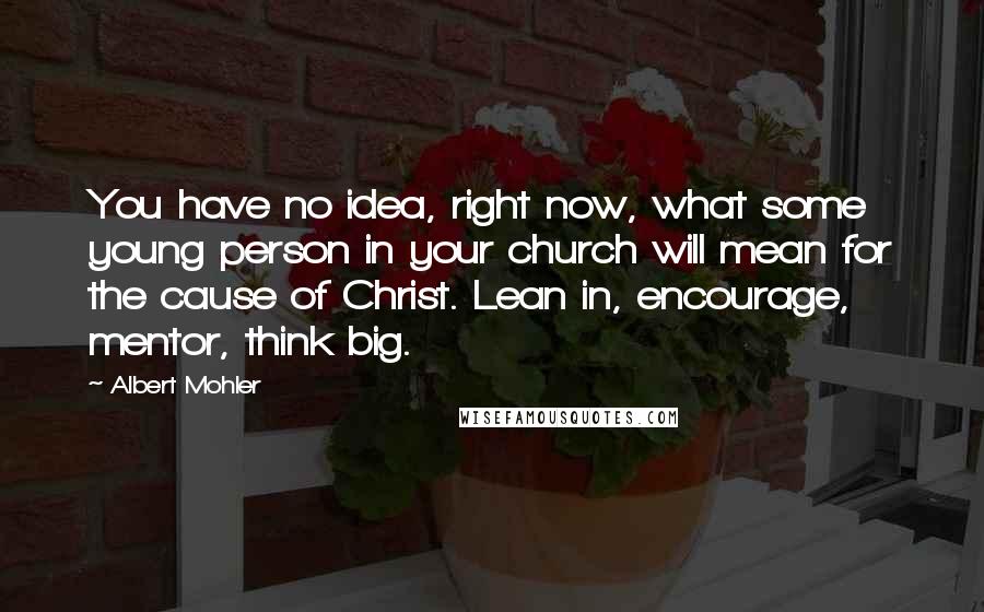 Albert Mohler Quotes: You have no idea, right now, what some young person in your church will mean for the cause of Christ. Lean in, encourage, mentor, think big.