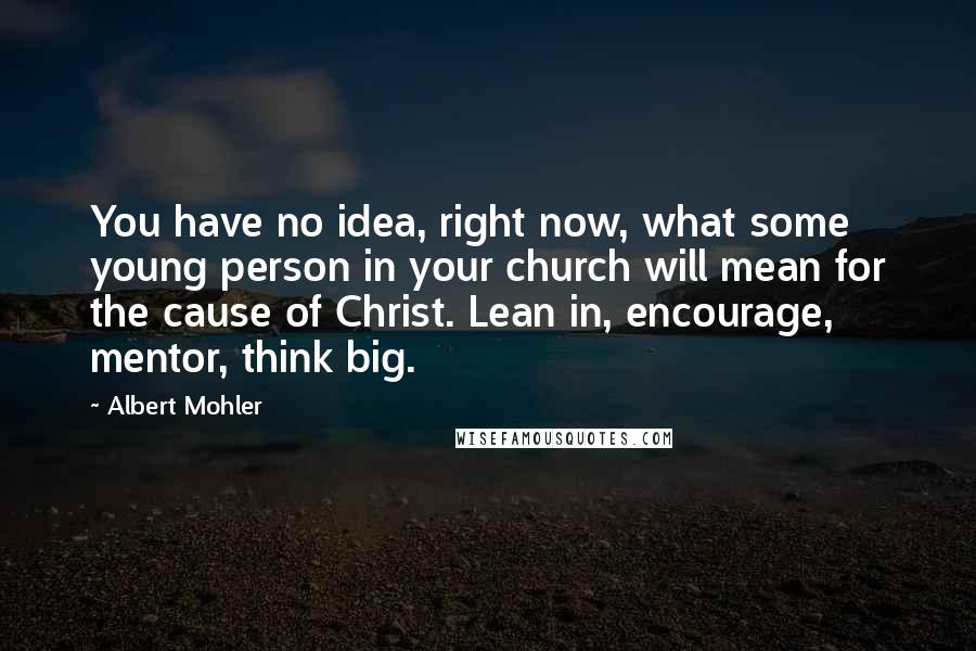 Albert Mohler Quotes: You have no idea, right now, what some young person in your church will mean for the cause of Christ. Lean in, encourage, mentor, think big.