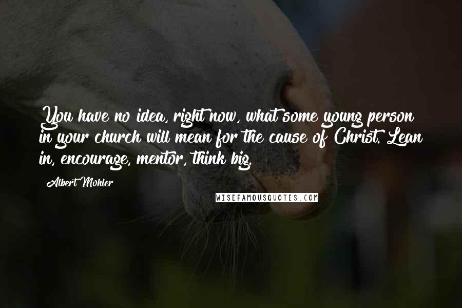 Albert Mohler Quotes: You have no idea, right now, what some young person in your church will mean for the cause of Christ. Lean in, encourage, mentor, think big.