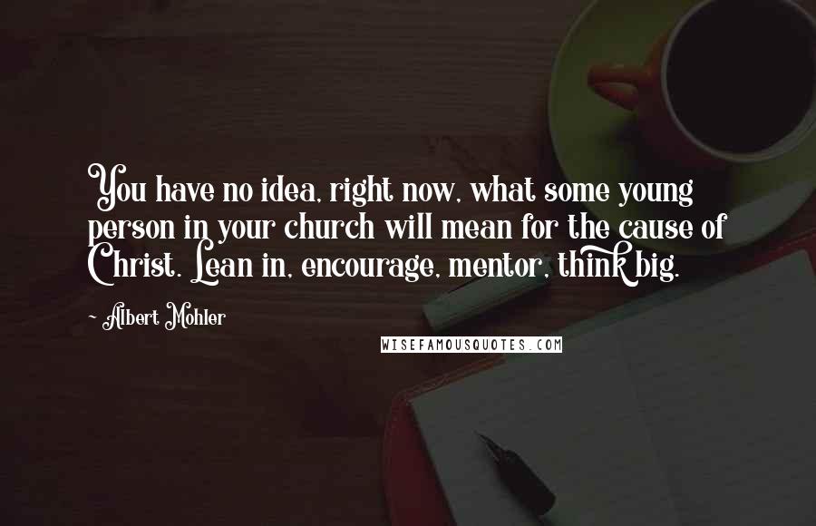 Albert Mohler Quotes: You have no idea, right now, what some young person in your church will mean for the cause of Christ. Lean in, encourage, mentor, think big.