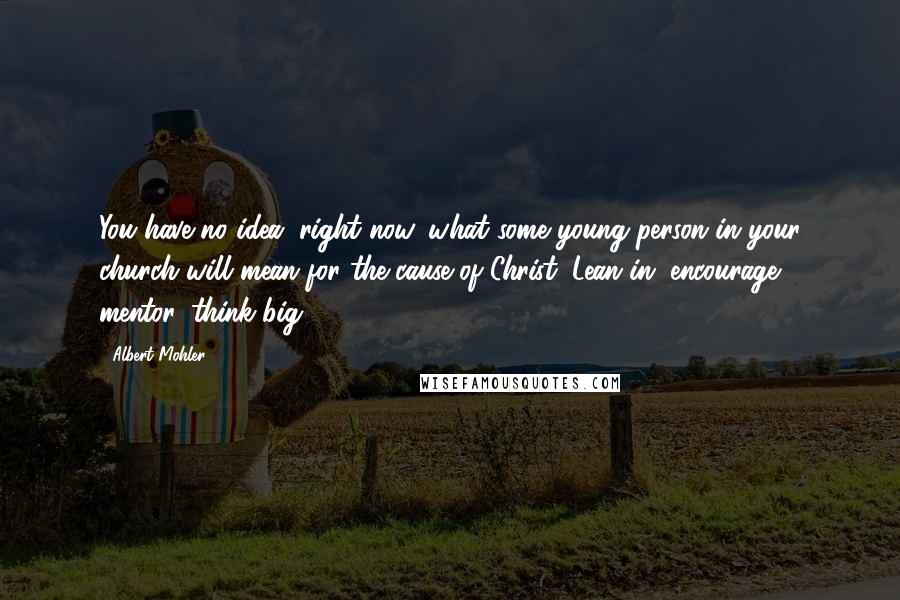 Albert Mohler Quotes: You have no idea, right now, what some young person in your church will mean for the cause of Christ. Lean in, encourage, mentor, think big.