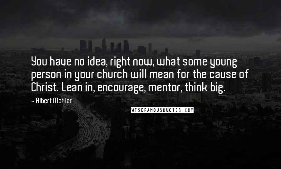 Albert Mohler Quotes: You have no idea, right now, what some young person in your church will mean for the cause of Christ. Lean in, encourage, mentor, think big.