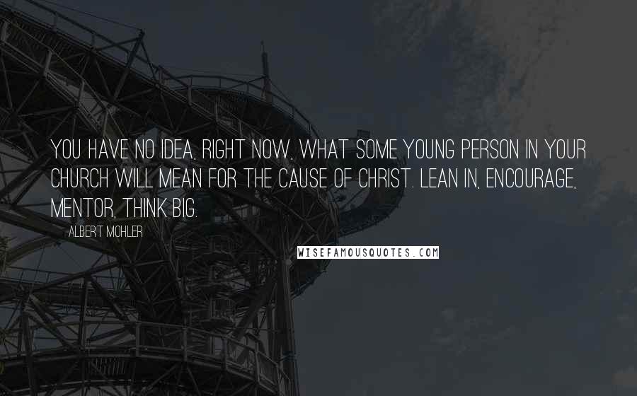 Albert Mohler Quotes: You have no idea, right now, what some young person in your church will mean for the cause of Christ. Lean in, encourage, mentor, think big.