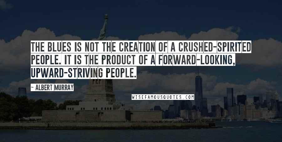 Albert Murray Quotes: The blues is not the creation of a crushed-spirited people. It is the product of a forward-looking, upward-striving people.