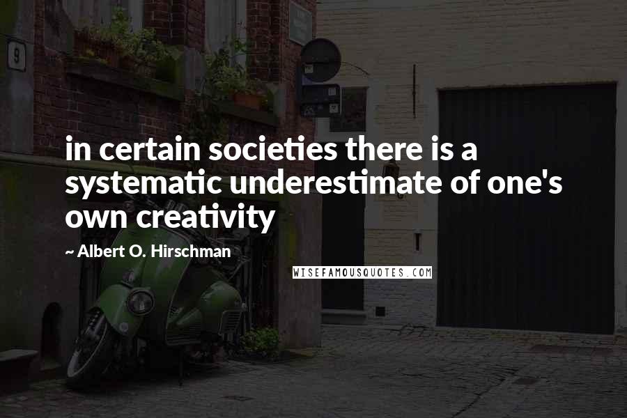 Albert O. Hirschman Quotes: in certain societies there is a systematic underestimate of one's own creativity