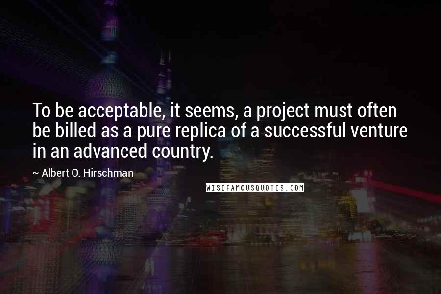 Albert O. Hirschman Quotes: To be acceptable, it seems, a project must often be billed as a pure replica of a successful venture in an advanced country.