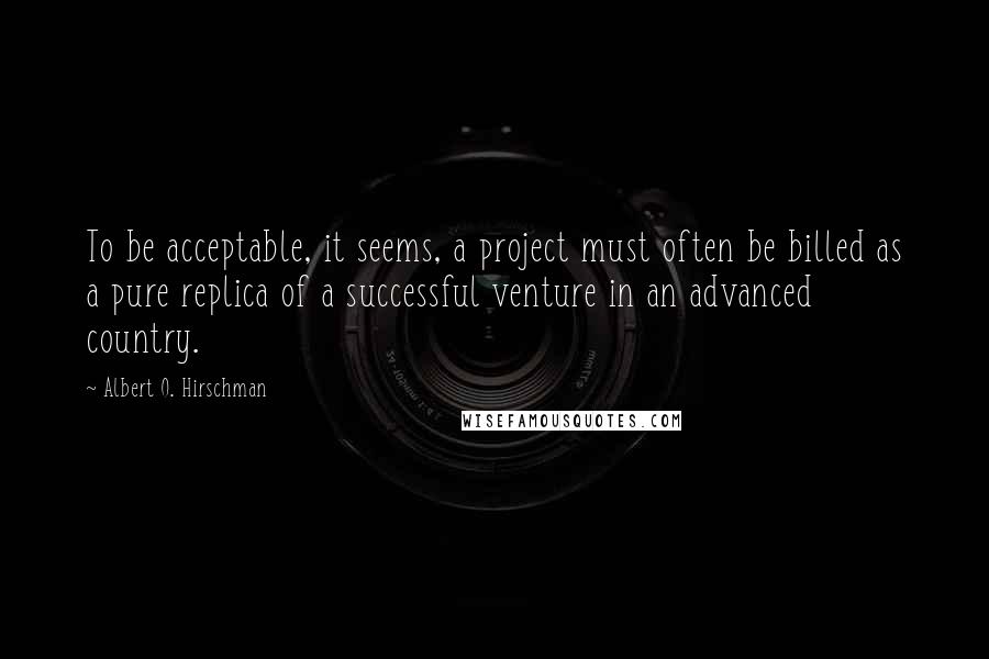 Albert O. Hirschman Quotes: To be acceptable, it seems, a project must often be billed as a pure replica of a successful venture in an advanced country.