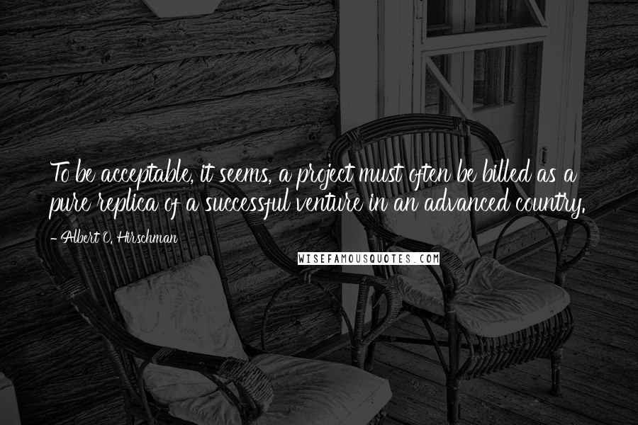 Albert O. Hirschman Quotes: To be acceptable, it seems, a project must often be billed as a pure replica of a successful venture in an advanced country.