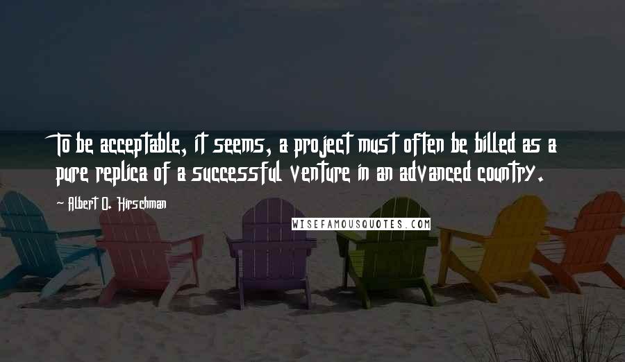 Albert O. Hirschman Quotes: To be acceptable, it seems, a project must often be billed as a pure replica of a successful venture in an advanced country.