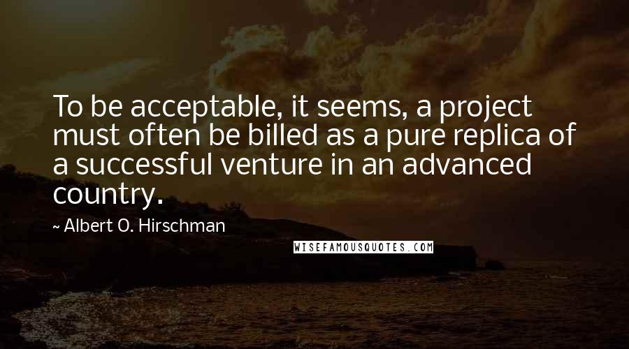 Albert O. Hirschman Quotes: To be acceptable, it seems, a project must often be billed as a pure replica of a successful venture in an advanced country.