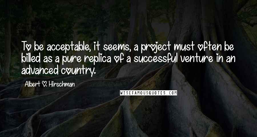 Albert O. Hirschman Quotes: To be acceptable, it seems, a project must often be billed as a pure replica of a successful venture in an advanced country.