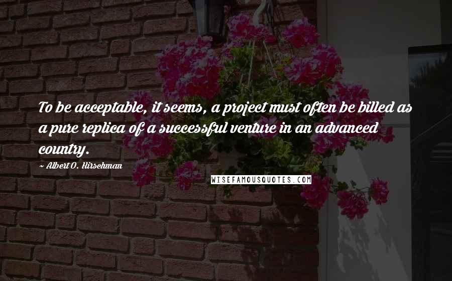 Albert O. Hirschman Quotes: To be acceptable, it seems, a project must often be billed as a pure replica of a successful venture in an advanced country.