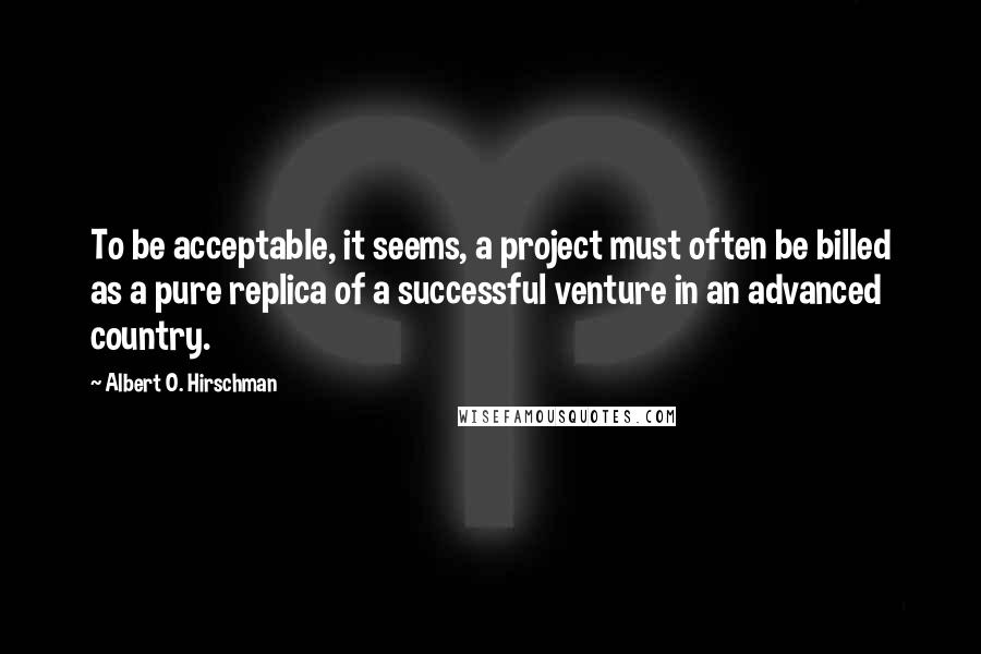Albert O. Hirschman Quotes: To be acceptable, it seems, a project must often be billed as a pure replica of a successful venture in an advanced country.