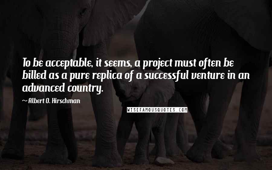 Albert O. Hirschman Quotes: To be acceptable, it seems, a project must often be billed as a pure replica of a successful venture in an advanced country.