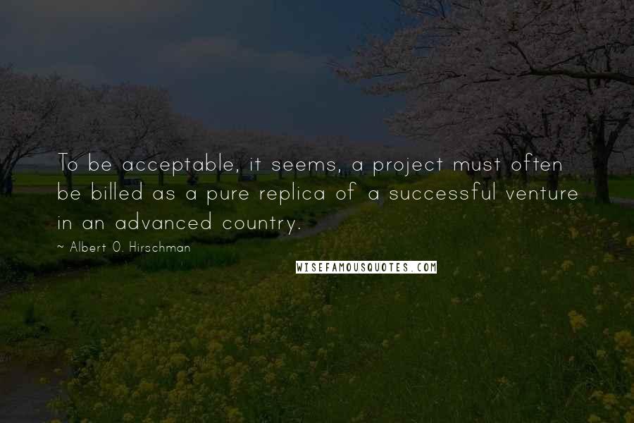 Albert O. Hirschman Quotes: To be acceptable, it seems, a project must often be billed as a pure replica of a successful venture in an advanced country.