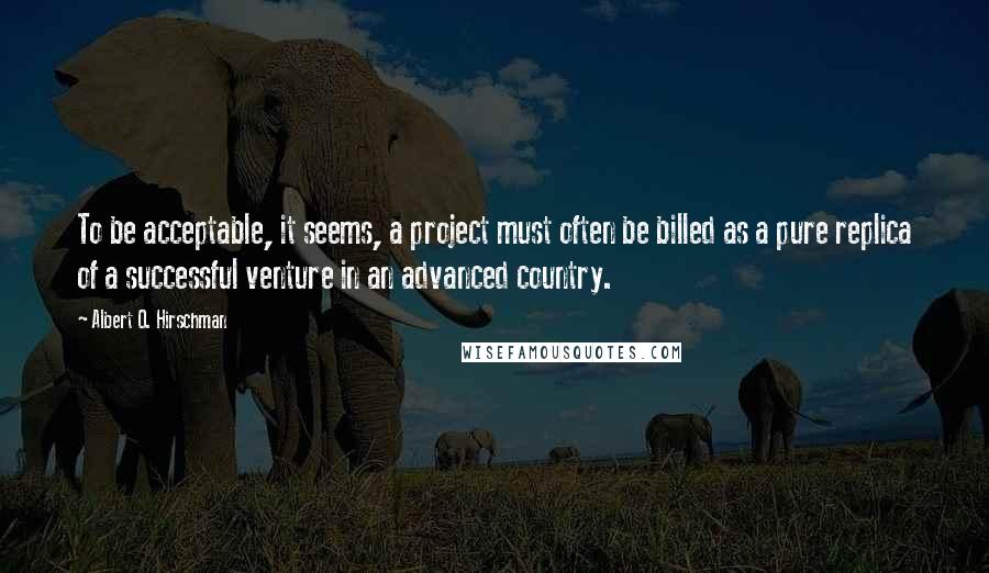 Albert O. Hirschman Quotes: To be acceptable, it seems, a project must often be billed as a pure replica of a successful venture in an advanced country.