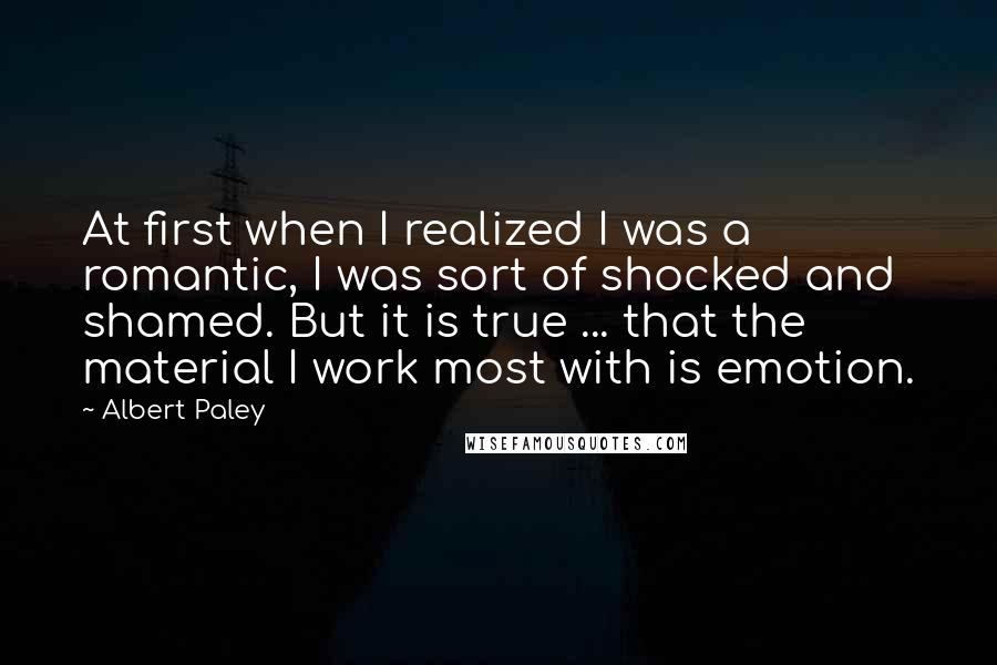 Albert Paley Quotes: At first when I realized I was a romantic, I was sort of shocked and shamed. But it is true ... that the material I work most with is emotion.