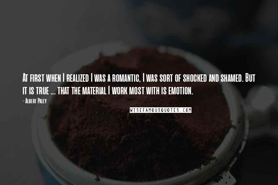 Albert Paley Quotes: At first when I realized I was a romantic, I was sort of shocked and shamed. But it is true ... that the material I work most with is emotion.