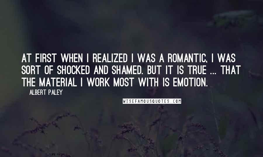 Albert Paley Quotes: At first when I realized I was a romantic, I was sort of shocked and shamed. But it is true ... that the material I work most with is emotion.