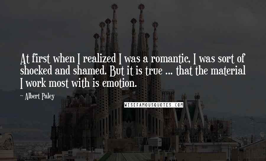 Albert Paley Quotes: At first when I realized I was a romantic, I was sort of shocked and shamed. But it is true ... that the material I work most with is emotion.