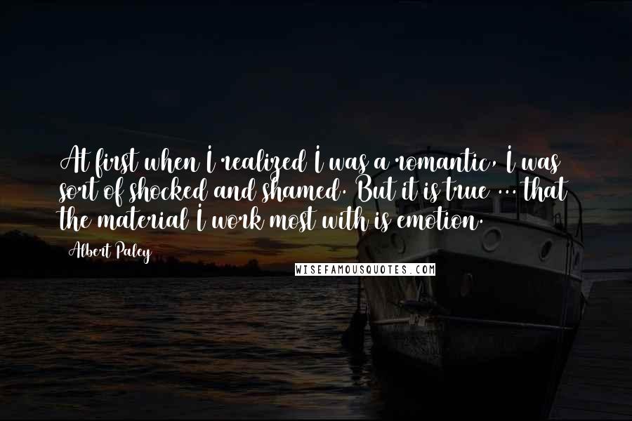 Albert Paley Quotes: At first when I realized I was a romantic, I was sort of shocked and shamed. But it is true ... that the material I work most with is emotion.