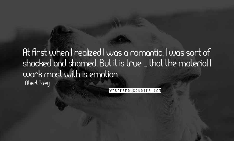 Albert Paley Quotes: At first when I realized I was a romantic, I was sort of shocked and shamed. But it is true ... that the material I work most with is emotion.