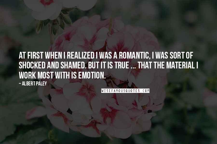 Albert Paley Quotes: At first when I realized I was a romantic, I was sort of shocked and shamed. But it is true ... that the material I work most with is emotion.