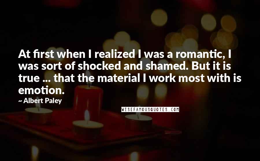 Albert Paley Quotes: At first when I realized I was a romantic, I was sort of shocked and shamed. But it is true ... that the material I work most with is emotion.