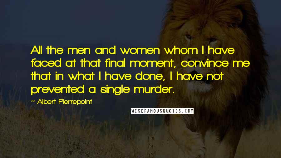 Albert Pierrepoint Quotes: All the men and women whom I have faced at that final moment, convince me that in what I have done, I have not prevented a single murder.