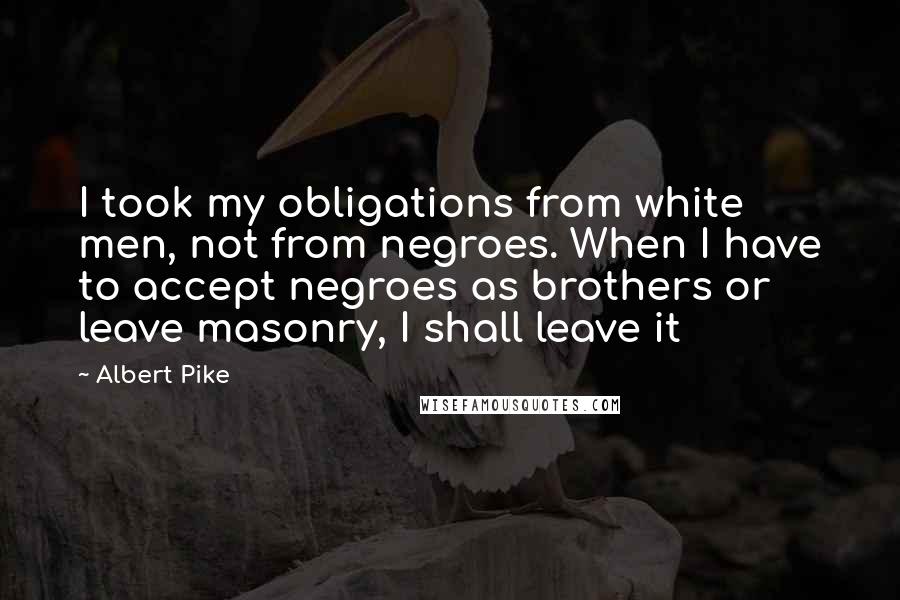 Albert Pike Quotes: I took my obligations from white men, not from negroes. When I have to accept negroes as brothers or leave masonry, I shall leave it