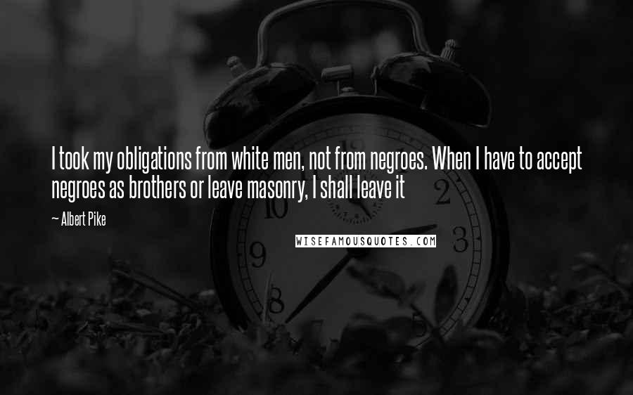 Albert Pike Quotes: I took my obligations from white men, not from negroes. When I have to accept negroes as brothers or leave masonry, I shall leave it