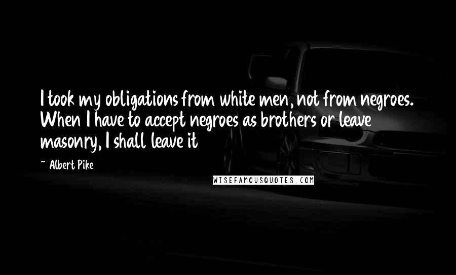 Albert Pike Quotes: I took my obligations from white men, not from negroes. When I have to accept negroes as brothers or leave masonry, I shall leave it