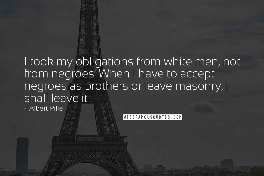 Albert Pike Quotes: I took my obligations from white men, not from negroes. When I have to accept negroes as brothers or leave masonry, I shall leave it