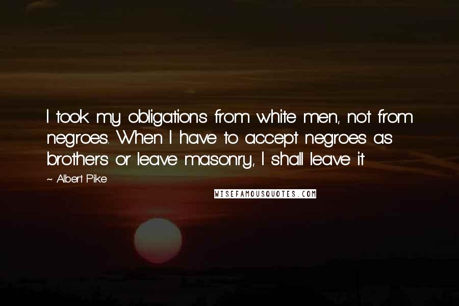 Albert Pike Quotes: I took my obligations from white men, not from negroes. When I have to accept negroes as brothers or leave masonry, I shall leave it